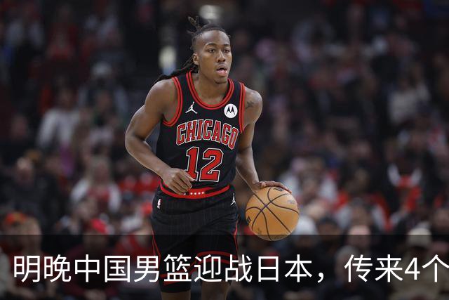 明晚中国男篮迎战日本，传来4个利好消息，王俊杰杨瀚森双核引领